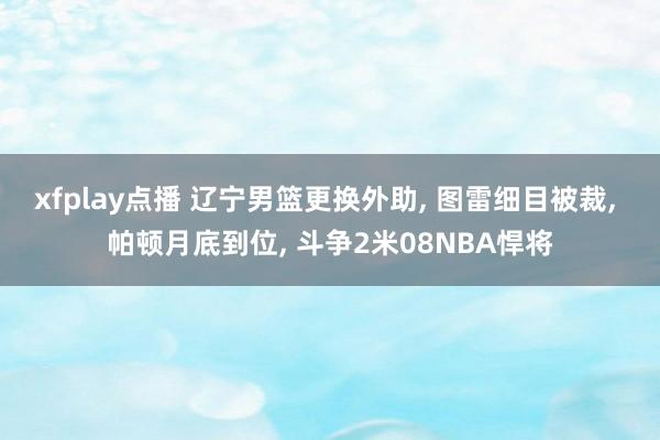 xfplay点播 辽宁男篮更换外助， 图雷细目被裁， 帕顿月底到位， 斗争2米08NBA悍将
