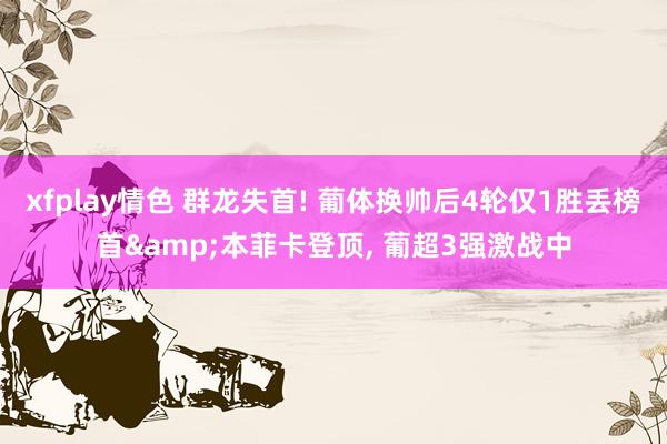 xfplay情色 群龙失首! 葡体换帅后4轮仅1胜丢榜首&本菲卡登顶， 葡超3强激战中