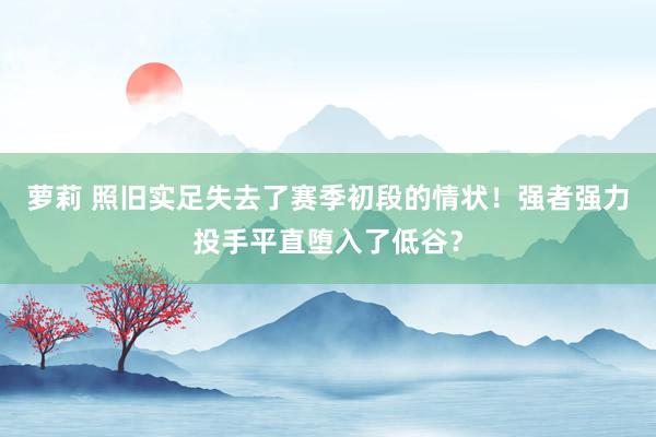 萝莉 照旧实足失去了赛季初段的情状！强者强力投手平直堕入了低谷？