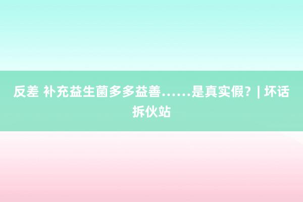 反差 补充益生菌多多益善……是真实假？| 坏话拆伙站