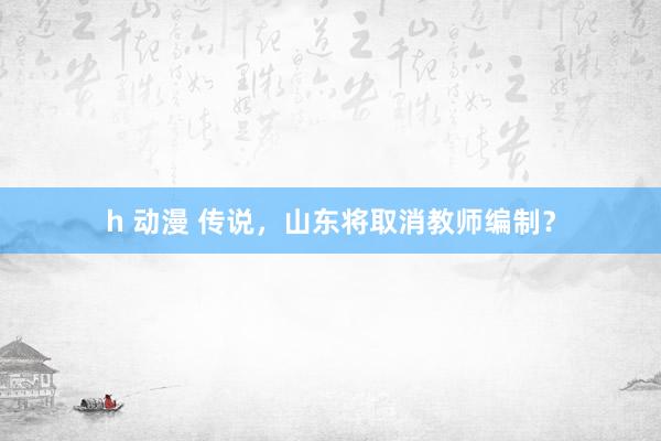 h 动漫 传说，山东将取消教师编制？
