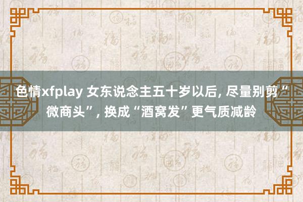 色情xfplay 女东说念主五十岁以后， 尽量别剪“微商头”， 换成“酒窝发”更气质减龄