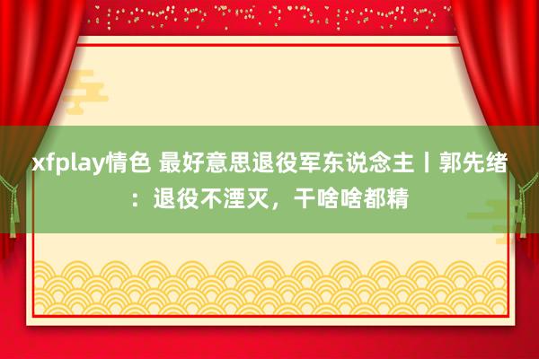 xfplay情色 最好意思退役军东说念主丨郭先绪:退役不湮灭,干啥啥都精