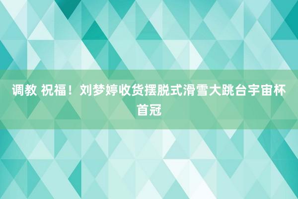 调教 祝福！刘梦婷收货摆脱式滑雪大跳台宇宙杯首冠