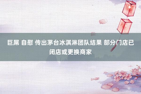 巨屌 自慰 传出茅台冰淇淋团队结果 部分门店已闭店或更换商家