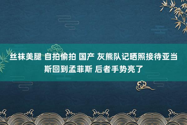 丝袜美腿 自拍偷拍 国产 灰熊队记晒照接待亚当斯回到孟菲斯 后者手势亮了