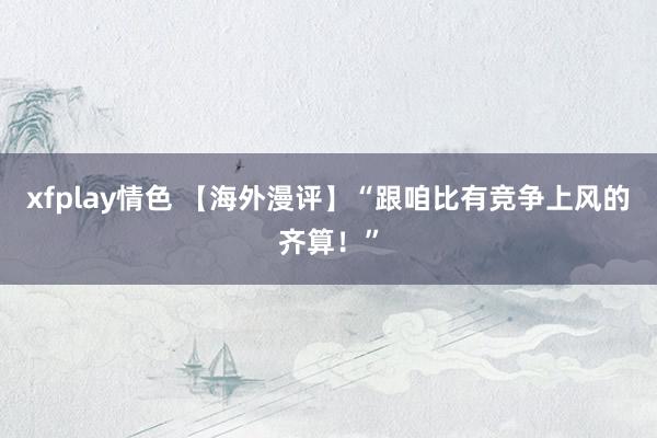 xfplay情色 【海外漫评】“跟咱比有竞争上风的齐算!”