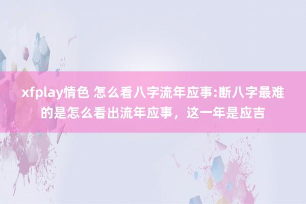 xfplay情色 怎么看八字流年应事:断八字最难的是怎么看出流年应事,这一年是应吉