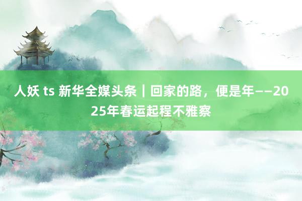 人妖 ts 新华全媒头条｜回家的路，便是年——2025年春运起程不雅察
