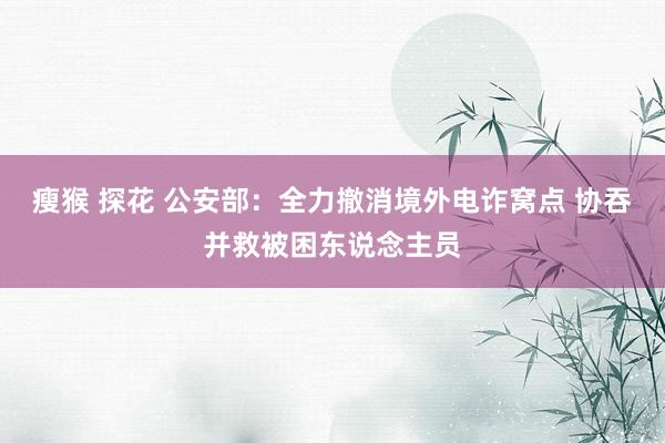 瘦猴 探花 公安部：全力撤消境外电诈窝点 协吞并救被困东说念主员