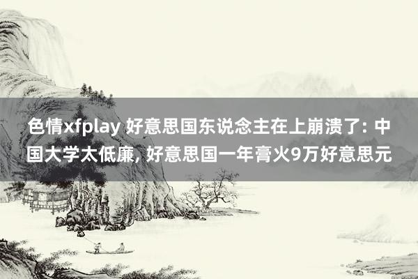 色情xfplay 好意思国东说念主在上崩溃了: 中国大学太低廉， 好意思国一年膏火9万好意思元