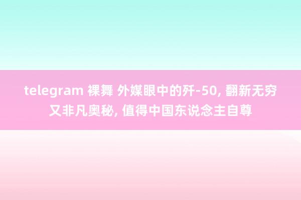 telegram 裸舞 外媒眼中的歼-50， 翻新无穷又非凡奥秘， 值得中国东说念主自尊