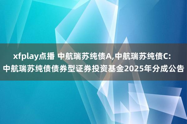 xfplay点播 中航瑞苏纯债A,中航瑞苏纯债C: 中航瑞苏纯债债券型证券投资基金2025年分成公告