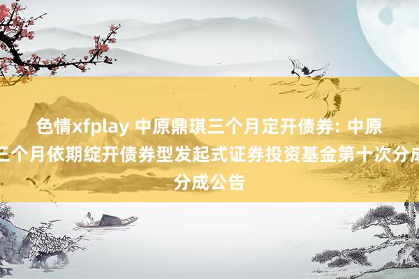 色情xfplay 中原鼎琪三个月定开债券: 中原鼎琪三个月依期绽开债券型发起式证券投资基金第十次分成公告
