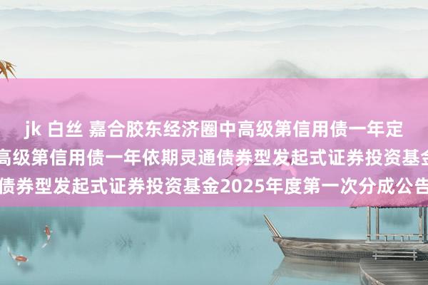 jk 白丝 嘉合胶东经济圈中高级第信用债一年定开: 嘉合胶东经济圈中高级第信用债一年依期灵通债券型发起式证券投资基金2025年度第一次分成公告