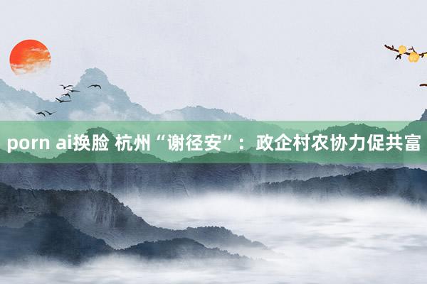 porn ai换脸 杭州“谢径安”：政企村农协力促共富