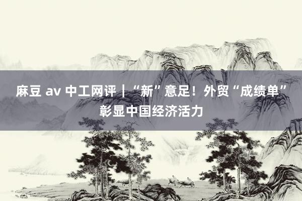 麻豆 av 中工网评｜“新”意足！外贸“成绩单”彰显中国经济活力