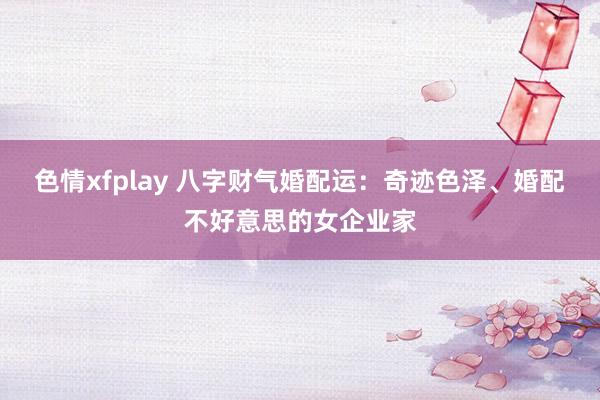 色情xfplay 八字财气婚配运：奇迹色泽、婚配不好意思的女企业家