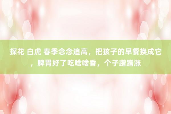 探花 白虎 春季念念追高，把孩子的早餐换成它，脾胃好了吃啥啥香，个子蹭蹭涨