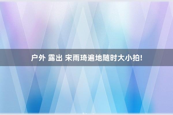 户外 露出 宋雨琦遍地随时大小拍!
