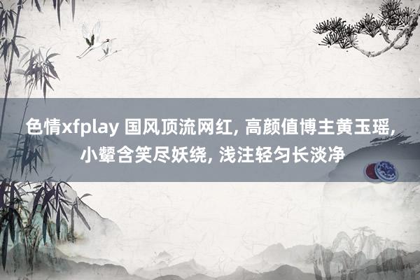 色情xfplay 国风顶流网红, 高颜值博主黄玉瑶, 小颦含笑尽妖绕, 浅注轻匀长淡净