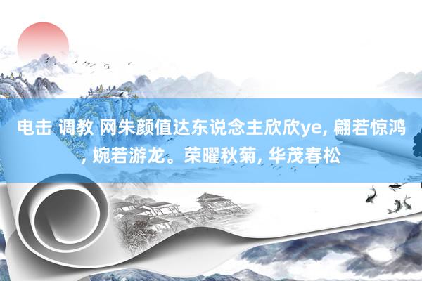 电击 调教 网朱颜值达东说念主欣欣ye， 翩若惊鸿， 婉若游龙。荣曜秋菊， 华茂春松