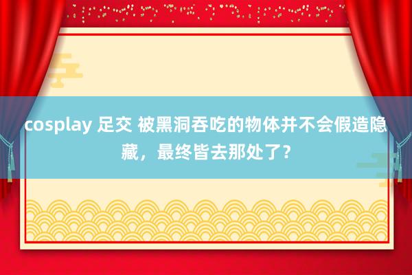 cosplay 足交 被黑洞吞吃的物体并不会假造隐藏，最终皆去那处了？