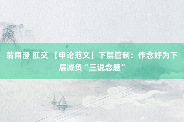 翁雨澄 肛交 【申论范文】下层管制：作念好为下层减负“三说念题”