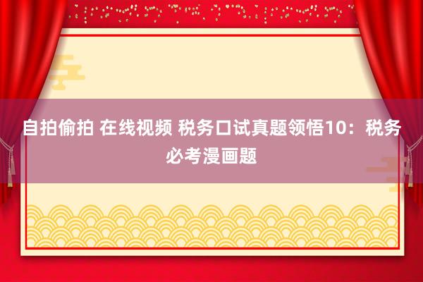 自拍偷拍 在线视频 税务口试真题领悟10：税务必考漫画题