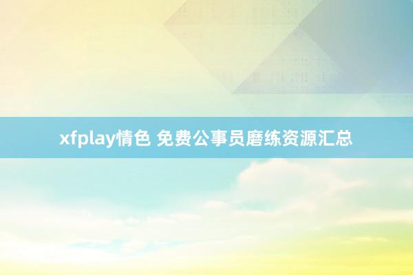 xfplay情色 免费公事员磨练资源汇总
