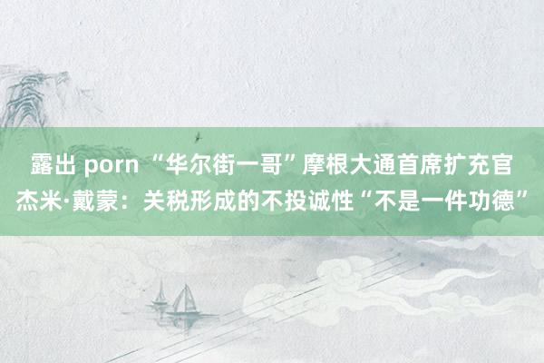 露出 porn “华尔街一哥”摩根大通首席扩充官杰米·戴蒙：关税形成的不投诚性“不是一件功德”
