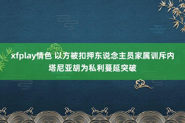 xfplay情色 以方被扣押东说念主员家属训斥内塔尼亚胡为私利蔓延突破