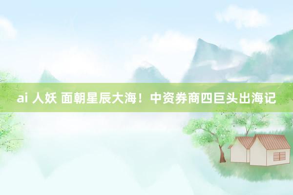 ai 人妖 面朝星辰大海！中资券商四巨头出海记