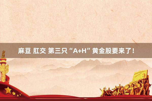 麻豆 肛交 第三只“A+H”黄金股要来了！