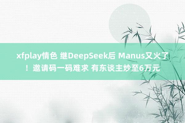 xfplay情色 继DeepSeek后 Manus又火了！邀请码一码难求 有东谈主炒至6万元
