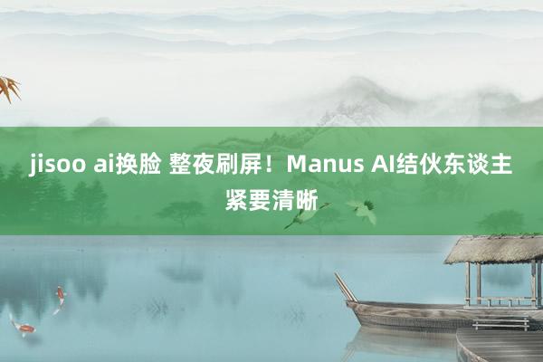 jisoo ai换脸 整夜刷屏！Manus AI结伙东谈主紧要清晰