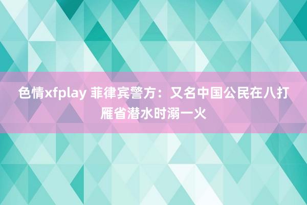 色情xfplay 菲律宾警方：又名中国公民在八打雁省潜水时溺一火