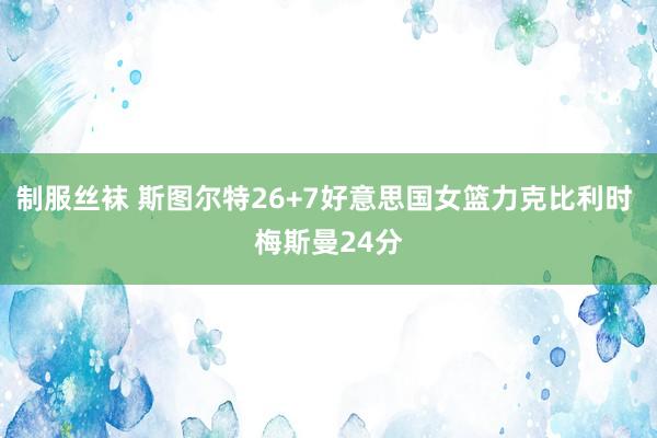 制服丝袜 斯图尔特26+7好意思国女篮力克比利时 梅斯曼24分