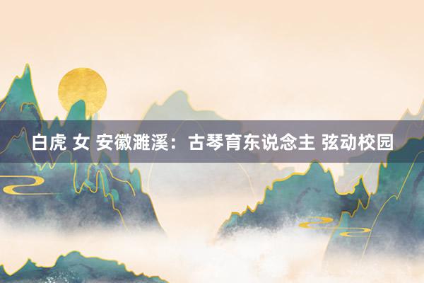 白虎 女 安徽濉溪：古琴育东说念主 弦动校园