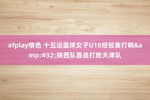 xfplay情色 十五运篮球女子U18经验赛打响&#32;陕西队首战打败天津队