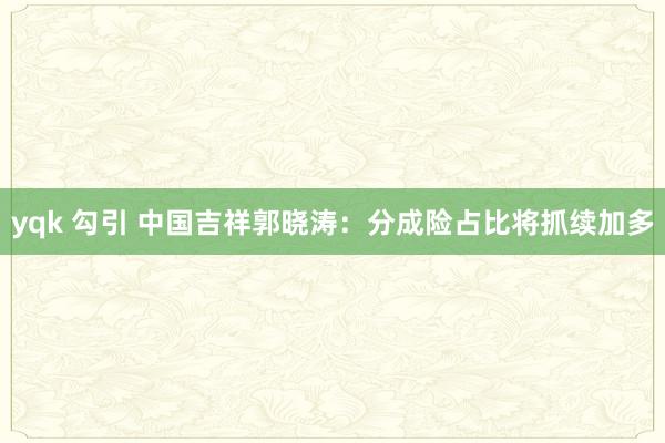 yqk 勾引 中国吉祥郭晓涛：分成险占比将抓续加多