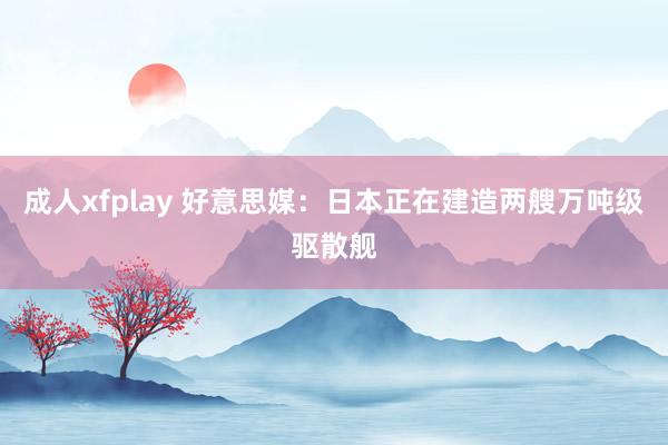 成人xfplay 好意思媒：日本正在建造两艘万吨级驱散舰