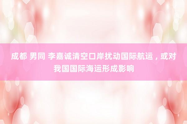 成都 男同 李嘉诚清空口岸扰动国际航运 ， 或对我国国际海运形成影响