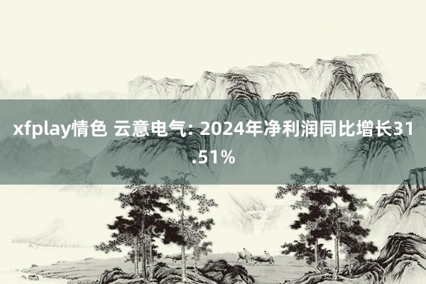 xfplay情色 云意电气: 2024年净利润同比增长31.51%