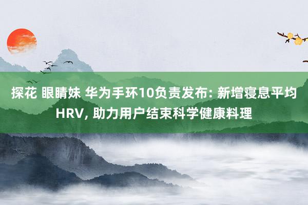 探花 眼睛妹 华为手环10负责发布: 新增寝息平均HRV， 助力用户结束科学健康料理