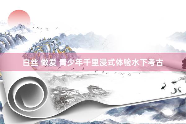 白丝 做爱 青少年千里浸式体验水下考古