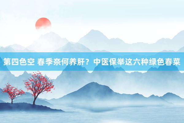 第四色空 春季奈何养肝？中医保举这六种绿色春菜