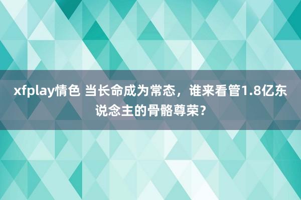 xfplay情色 当长命成为常态，谁来看管1.8亿东说念主的骨骼尊荣？