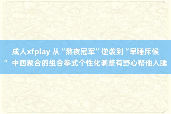 成人xfplay 从“熬夜冠军”逆袭到“早睡斥候” 中西聚合的组合拳式个性化调整有野心帮他入睡