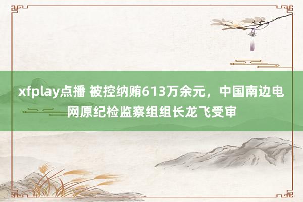 xfplay点播 被控纳贿613万余元，中国南边电网原纪检监察组组长龙飞受审